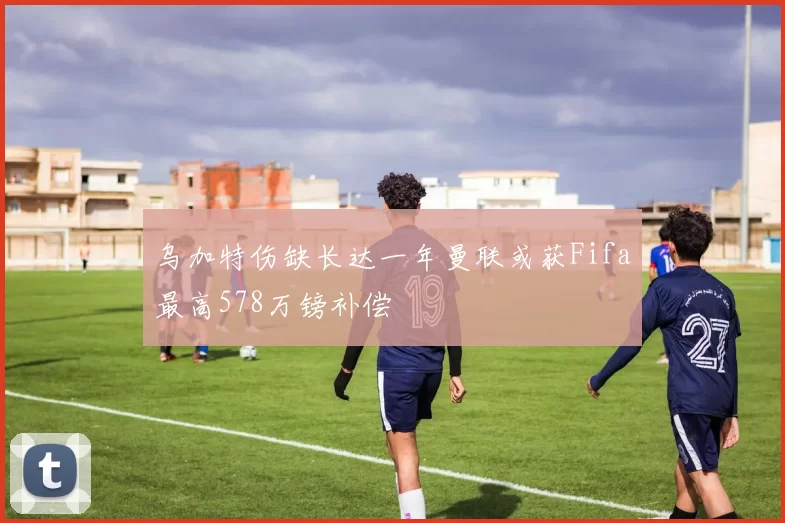 乌加特伤缺长达一年曼联或获Fifa最高578万镑补偿