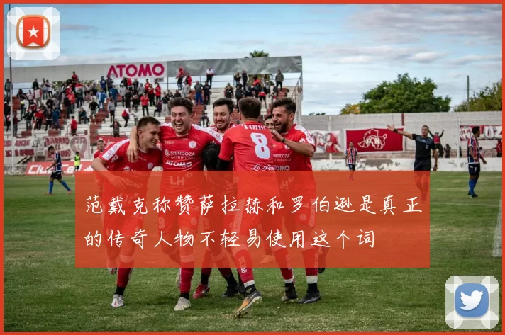 范戴克称赞萨拉赫和罗伯逊是真正的传奇人物不轻易使用这个词