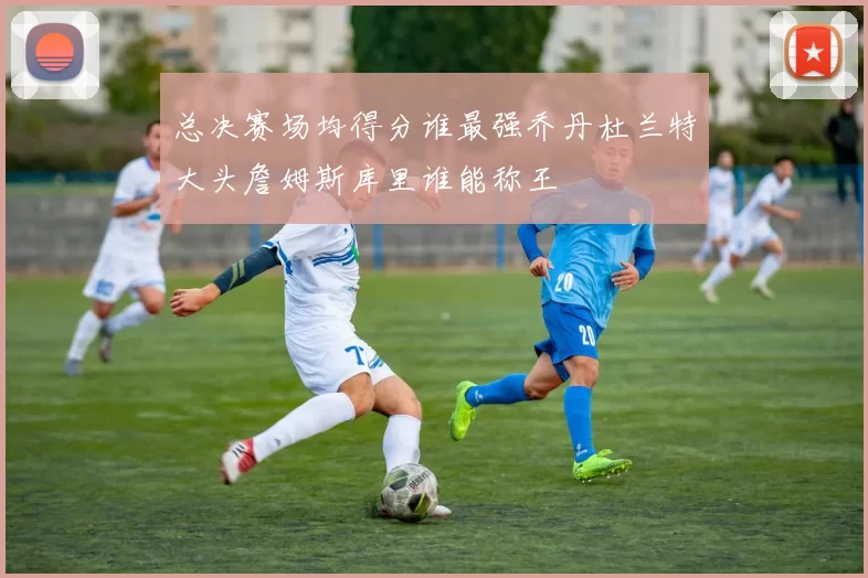总决赛场均得分谁最强乔丹杜兰特大头詹姆斯库里谁能称王