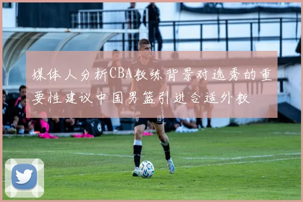 媒体人分析CBA教练背景对选秀的重要性建议中国男篮引进合适外教