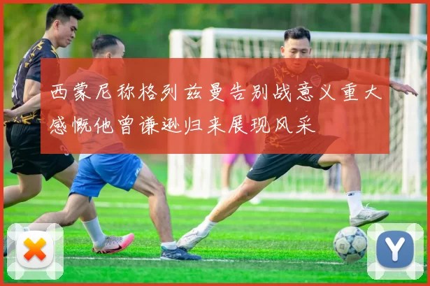 西蒙尼称格列兹曼告别战意义重大感慨他曾谦逊归来展现风采