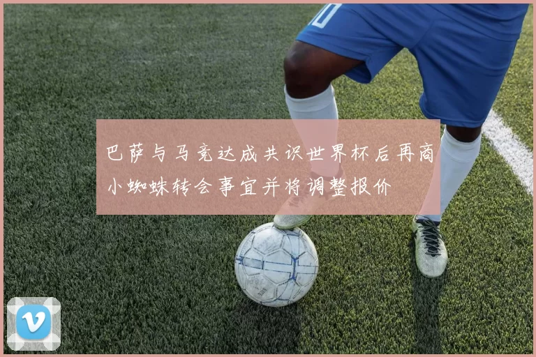 巴萨与马竞达成共识世界杯后再商小蜘蛛转会事宜并将调整报价