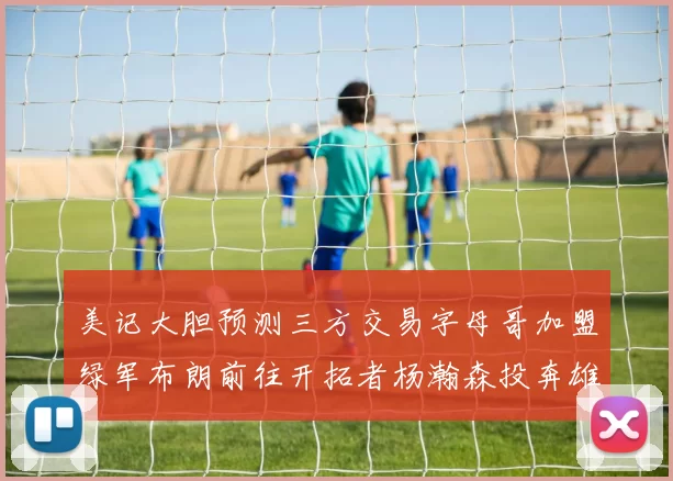美记大胆预测三方交易字母哥加盟绿军布朗前往开拓者杨瀚森投奔雄鹿