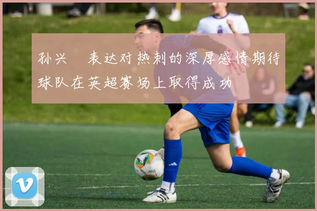 孙兴慜表达对热刺的深厚感情期待球队在英超赛场上取得成功