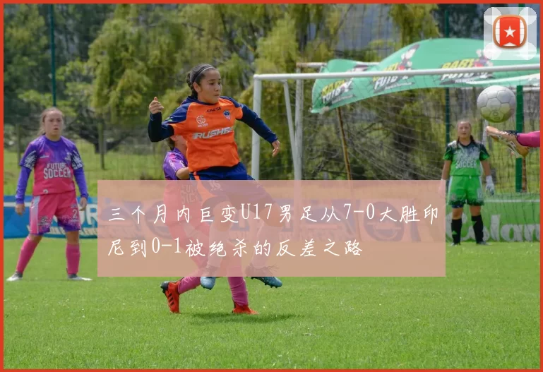 三个月内巨变U17男足从7-0大胜印尼到0-1被绝杀的反差之路