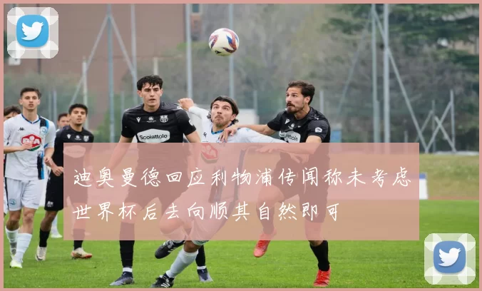 迪奥曼德回应利物浦传闻称未考虑世界杯后去向顺其自然即可