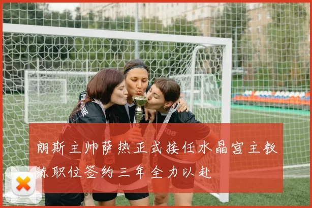 朗斯主帅萨热正式接任水晶宫主教练职位签约三年全力以赴