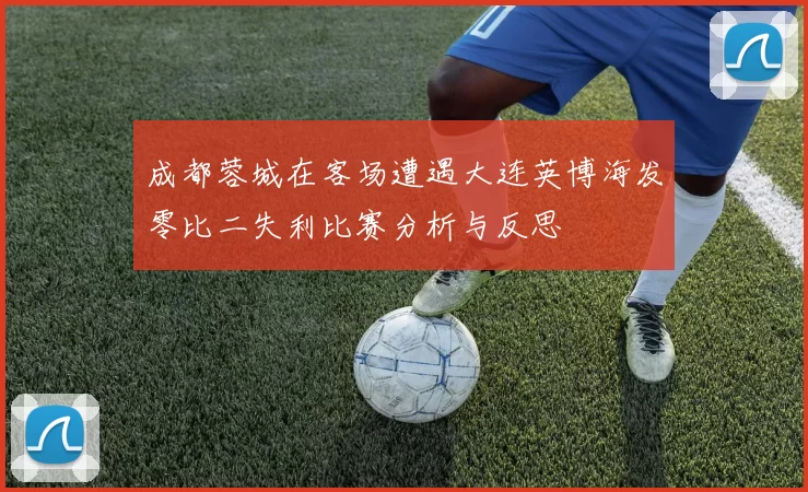 成都蓉城在客场遭遇大连英博海发零比二失利比赛分析与反思