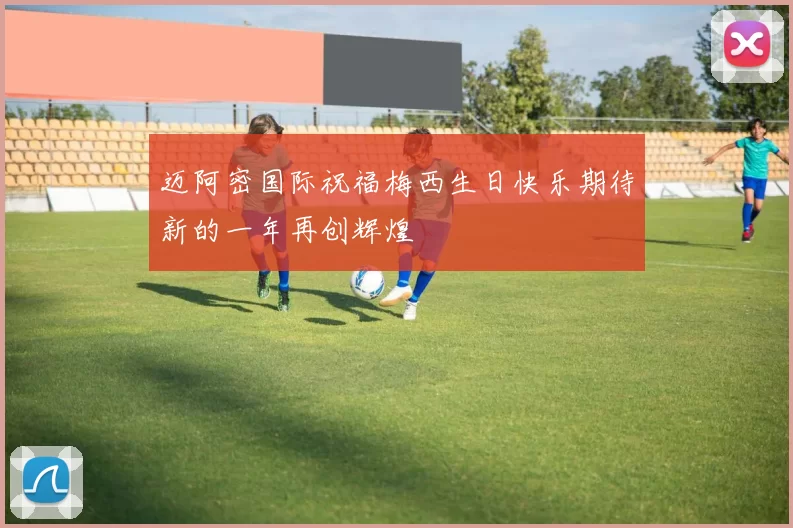 迈阿密国际祝福梅西生日快乐期待新的一年再创辉煌