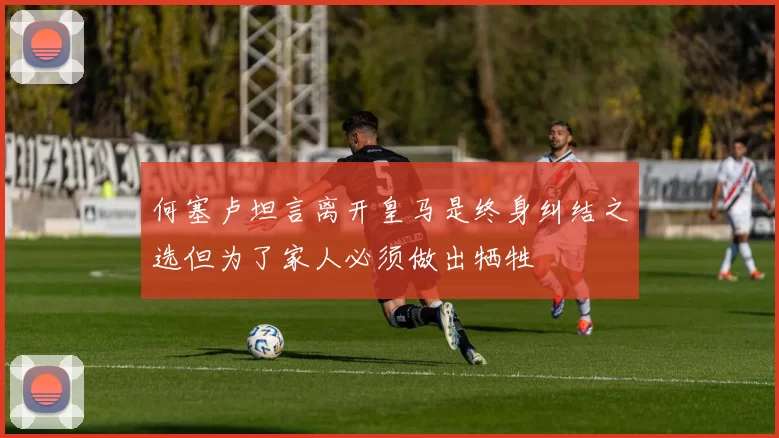 何塞卢坦言离开皇马是终身纠结之选但为了家人必须做出牺牲