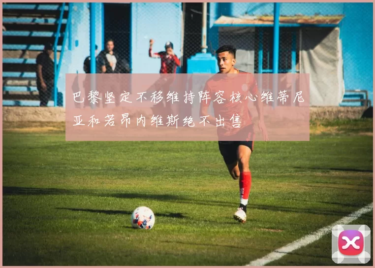 巴黎坚定不移维持阵容核心维蒂尼亚和若昂内维斯绝不出售