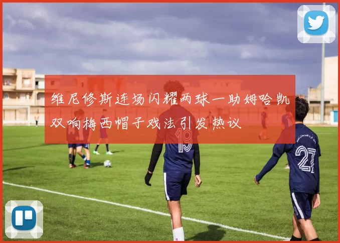 维尼修斯连场闪耀两球一助姆哈凯双响梅西帽子戏法引发热议