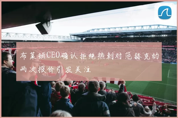 布莱顿CEO确认拒绝热刺对范赫克的两次报价引发关注