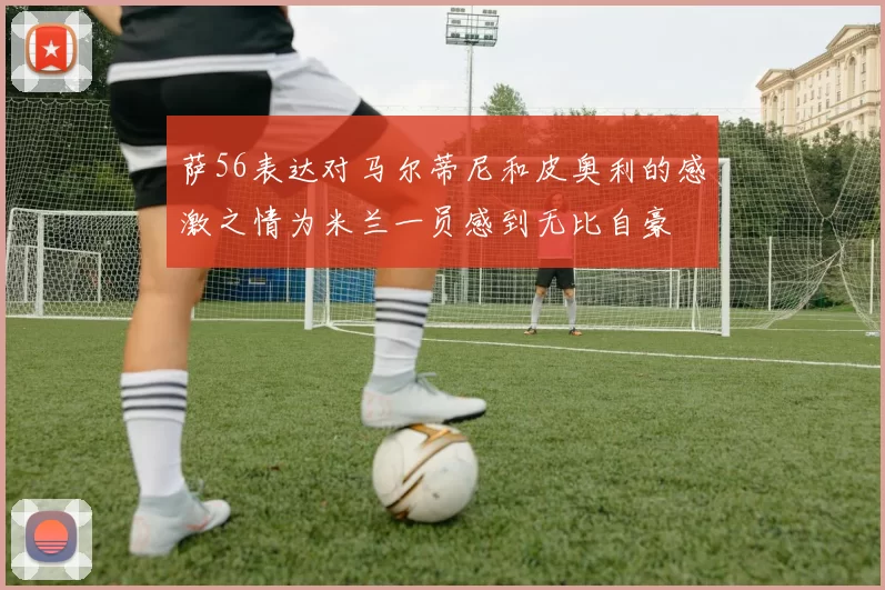 萨56表达对马尔蒂尼和皮奥利的感激之情为米兰一员感到无比自豪