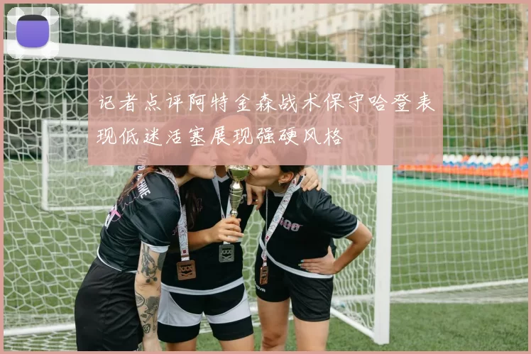 记者点评阿特金森战术保守哈登表现低迷活塞展现强硬风格