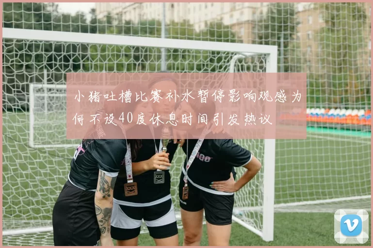 小猪吐槽比赛补水暂停影响观感为何不设40度休息时间引发热议