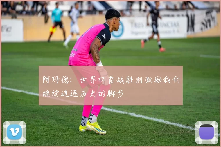 阿玛德:世界杯首战胜利激励我们继续追逐历史的脚步