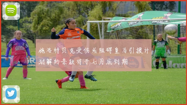 施洛特贝克受伤或阻碍皇马引援计划解约条款将于七月底到期